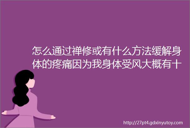 怎么通过禅修或有什么方法缓解身体的疼痛因为我身体受风大概有十多天了用了很多方法也搞不定而且还燥现在还越来越严重